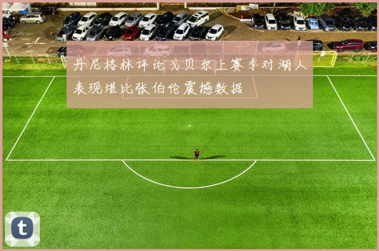 丹尼格林评论戈贝尔上赛季对湖人表现堪比张伯伦震撼数据