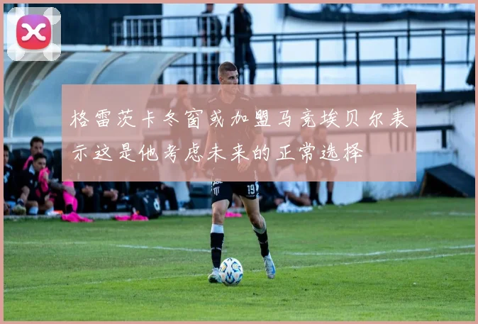 格雷茨卡冬窗或加盟马竞埃贝尔表示这是他考虑未来的正常选择