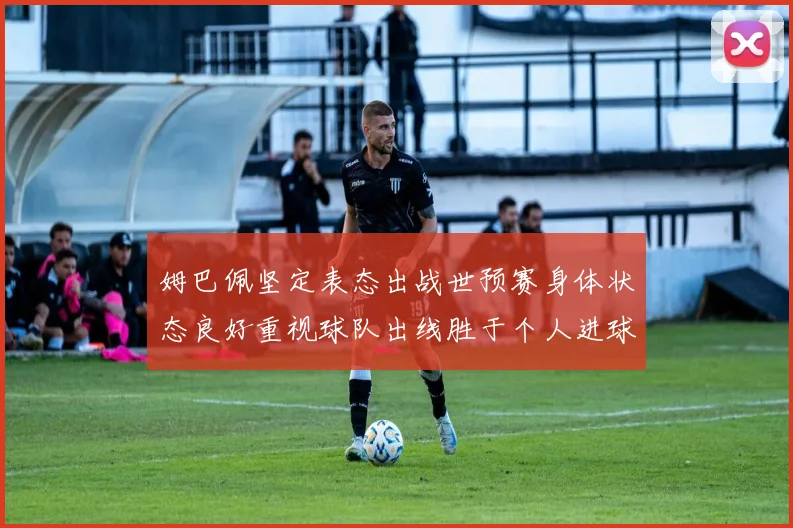 姆巴佩坚定表态出战世预赛身体状态良好重视球队出线胜于个人进球