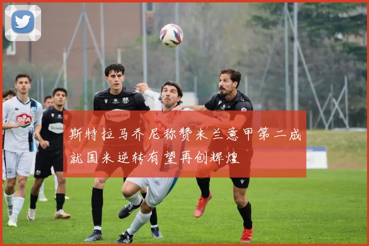 斯特拉马乔尼称赞米兰意甲第二成就国米逆转有望再创辉煌