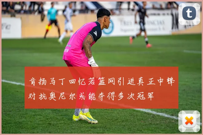 肯扬马丁回忆若篮网引进真正中锋对抗奥尼尔或能夺得多次冠军