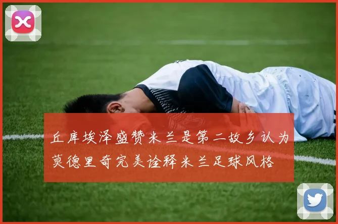 丘库埃泽盛赞米兰是第二故乡认为莫德里奇完美诠释米兰足球风格