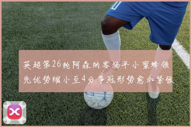 英超第26轮阿森纳客场平小蜜蜂领先优势缩小至4分争冠形势愈加紧张