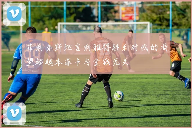 菲利克斯坦言利雅得胜利对我的渴望超越本菲卡与金钱无关
