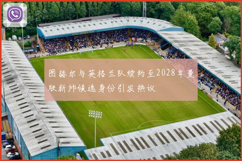 图赫尔与英格兰队续约至2028年曼联新帅候选身份引发热议