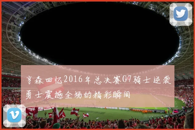 亨森回忆2016年总决赛G7骑士逆袭勇士震撼全场的精彩瞬间