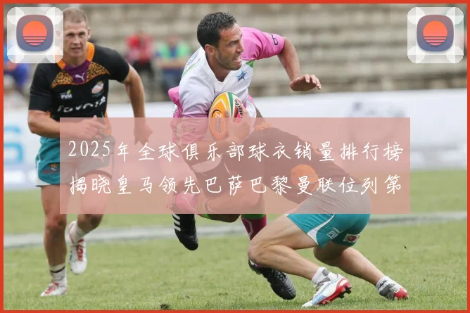 2025年全球俱乐部球衣销量排行榜揭晓皇马领先巴萨巴黎曼联位列第七