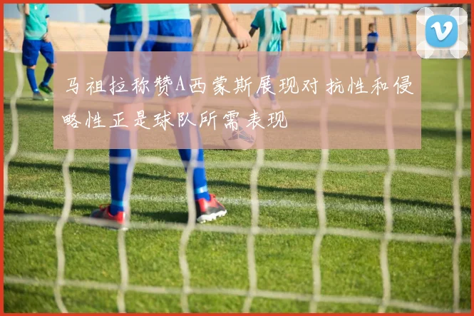 马祖拉称赞A西蒙斯展现对抗性和侵略性正是球队所需表现