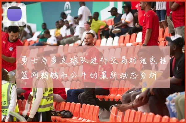 勇士与多支球队进行交易对话包括篮网鹈鹕和公牛的最新动态分析