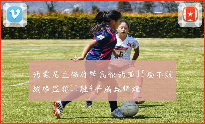 西蒙尼主场对阵瓦伦西亚15场不败战绩显赫11胜4平成就辉煌