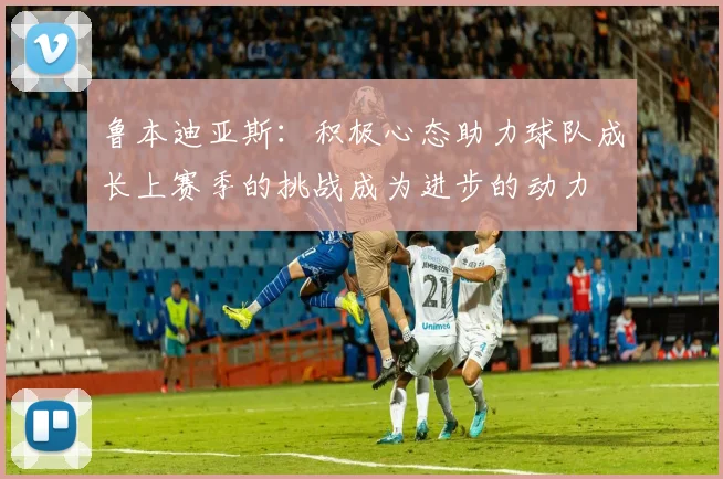 鲁本迪亚斯：积极心态助力球队成长上赛季的挑战成为进步的动力