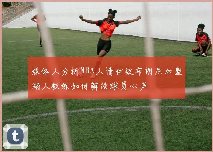 媒体人分析NBA人情世故布朗尼加盟湖人教练如何解读球员心声