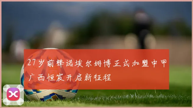 27岁前锋诺埃尔姆博正式加盟中甲广西恒宸开启新征程