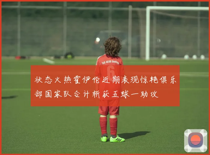 状态火热霍伊伦近期表现惊艳俱乐部国家队合计斩获五球一助攻
