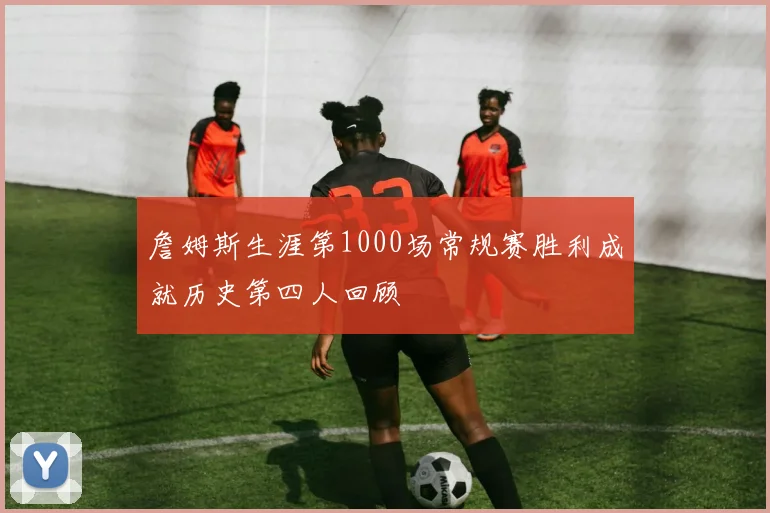 詹姆斯生涯第1000场常规赛胜利成就历史第四人回顾